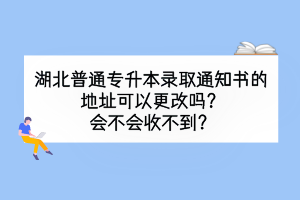 湖北普通专升本录取通知书的地址可以更改吗？会不会收不到？