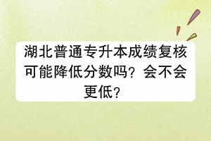 湖北普通专升本成绩复核可能降低分数吗？会不会更低？