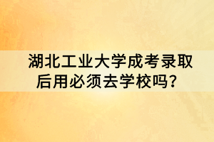 湖北工业大学成考录取后用必须去学校吗？