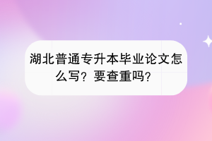 湖北普通专升本毕业论文怎么写？要查重吗？