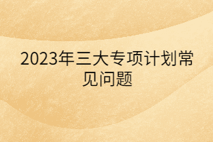 2023年三大专项计划常见问题