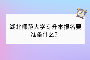 湖北师范大学专升本报名要准备什么？
