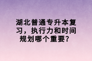 湖北普通专升本复习，执行力和时间规划哪个重要？