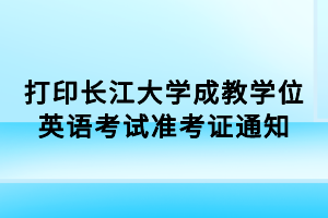 打印长江大学成教学位英语考试准考证通知