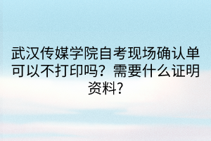 武汉传媒学院自考现场确认单可以不打印吗？需要什么证明资料?