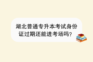 湖北普通专升本考试身份证过期还能进考场吗？