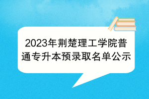 2023年荆楚理工学院普通专升本预录取名单公示