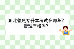 湖北普通专升本考试在哪考？管理严格吗？