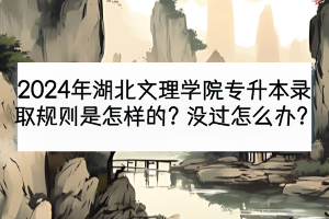 2024年湖北文理学院专升本录取规则是怎样的？没过怎么办？