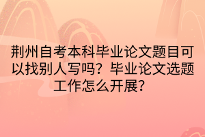 荆州自考本科毕业论文题目可以找别人写吗？毕业论文选题工作怎么开展？