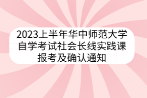 2023上半年华中师范大学自学考试社会长线实践课报考及确认通知