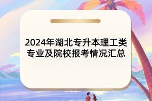 2024年湖北专升本理工类专业及院校报考情况汇总