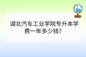 湖北汽车工业学院专升本学费一年多少钱？