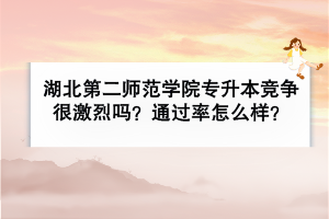 湖北第二师范学院专升本竞争很激烈吗？通过率怎么样？