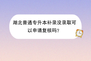 湖北普通专升本补录没录取可以申请复核吗？
