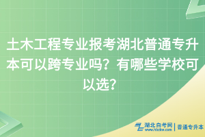 土木工程专业报考湖北普通专升本可以跨专业吗？有哪些学校可以选？