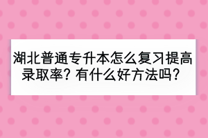 湖北普通专升本怎么复习提高录取率？有什么好方法吗？