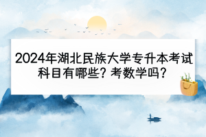 2024年湖北民族大学专升本考试科目有哪些？考数学吗？