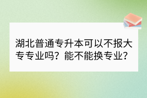 湖北普通专升本可以不报大专专业吗？能不能换专业？
