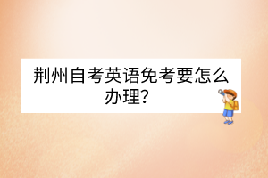 荆州自考英语免考要怎么办理？
