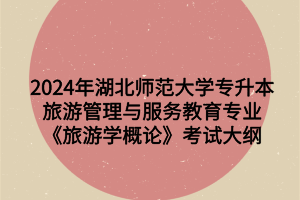 2024年湖北师范大学专升本旅游管理与服务教育专业《旅游学概论》考试大纲