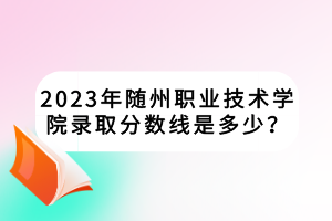 2023年随州职业技术学院录取分数线是多少？