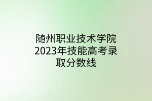 随州职业技术学院2023年技能高考录取分数线