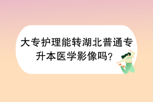 大专护理能转湖北普通专升本医学影像吗？