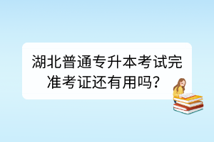 湖北普通专升本考试完准考证还有用吗？