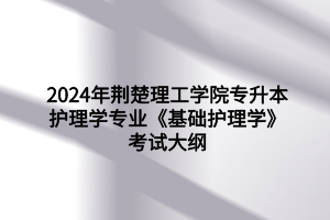 2024年荆楚理工学院专升本护理学专业《基础护理学》考试大纲