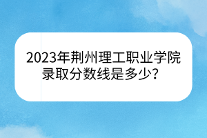 2023年荆州理工职业学院录取分数线是多少？