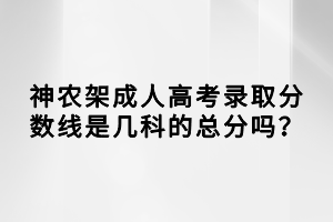 神农架成人高考录取分数线是几科的总分吗？