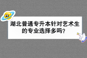 湖北普通专升本针对艺术生的专业选择多吗？