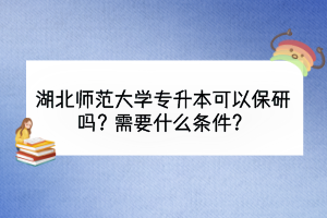 湖北师范大学专升本可以保研吗？需要什么条件？