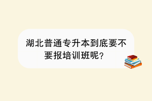 湖北普通专升本到底要不要报培训班呢？