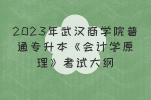 2023年武汉商学院普通专升本《会计学原理》考试大纲