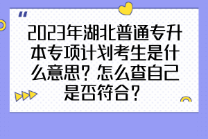 2023年湖北普通专升本专项计划考生是什么意思？怎么查自己是否符合？