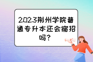2023荆州学院普通专升本还会缩招吗？