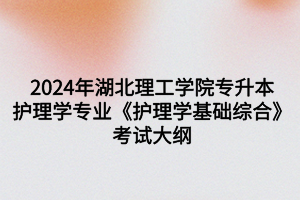 2024年湖北理工学院专升本护理学专业《护理学基础综合》考试大纲