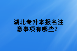 湖北专升本报名注意事项有哪些？