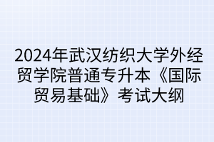 2024年武汉纺织大学外经贸学院普通专升本《国际贸易基础》考试大纲