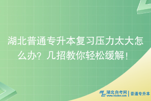 湖北普通专升本复习压力太大怎么办？几招教你轻松缓解！