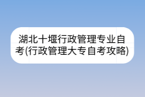 湖北十堰行政管理专业自考(行政管理大专自考攻略)