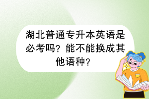 湖北普通专升本英语是必考吗？能不能换成其他语种？