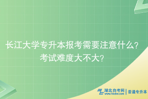 长江大学专升本报考需要注意什么？考试难度大不大？
