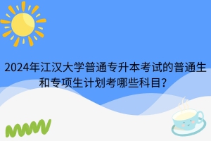 2024年江汉大学普通专升本考试的普通生和专项生计划考哪些科目？
