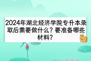 2024年湖北经济学院专升本录取后需要做什么？要准备哪些材料？