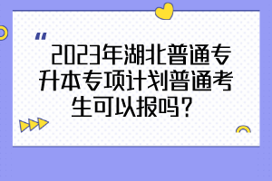  2023年湖北普通专升本专项计划普通考生可以报吗？