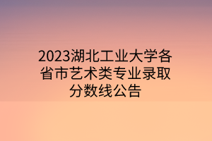 2023湖北工业大学各省市艺术类专业录取分数线公告