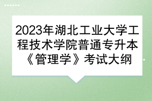 2023年湖北工业大学工程技术学院普通专升本《管理学》考试大纲